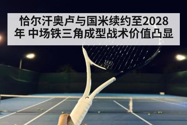 恰尔汗奥卢与国米续约至2028年 中场铁三角成型战术价值凸显（jiuyou game）
