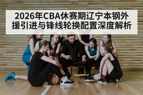 2026年CBA休赛期辽宁本钢外援引进与锋线轮换配置深度解析（jiuyou game）
