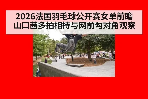 2026法国羽毛球公开赛女单前瞻 山口茜多拍相持与网前勾对角观察